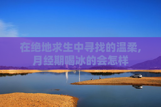 在绝地求生中寻找的温柔,月经期喝冰的会怎样