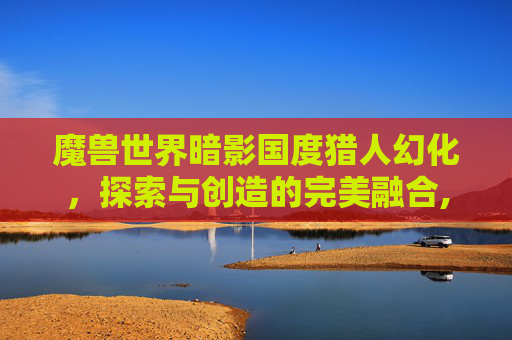 魔兽世界暗影国度猎人幻化，探索与创造的完美融合,魔兽世界暗影国度猎人幻化在哪