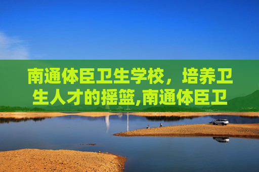 南通体臣卫生学校，培养卫生人才的摇篮,南通体臣卫生学校招生电话