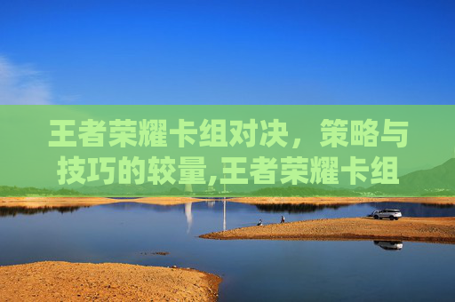 王者荣耀卡组对决，策略与技巧的较量,王者荣耀卡组对决怎么设置