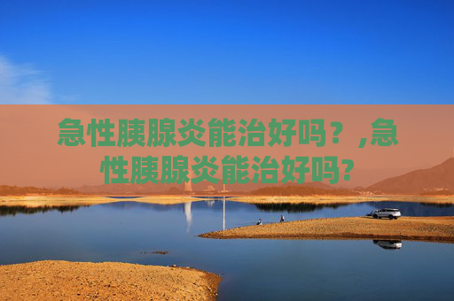 急性胰腺炎能治好吗？,急性胰腺炎能治好吗?
