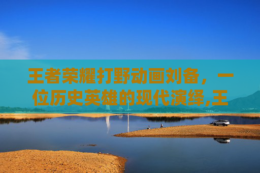 王者荣耀打野动画刘备，一位历史英雄的现代演绎,王者荣耀打野动画刘备图片