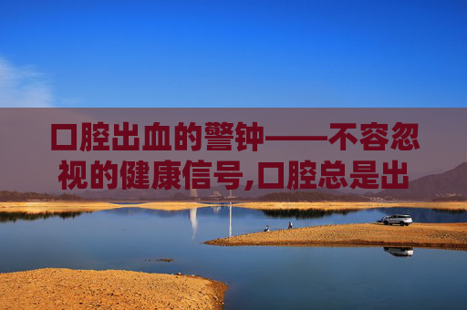 口腔出血的警钟——不容忽视的健康信号,口腔总是出血泡