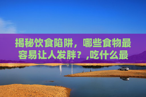 揭秘饮食陷阱，哪些食物最容易让人发胖？,吃什么最容易胖起来