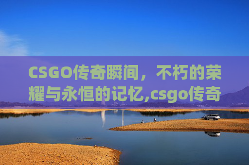 CSGO传奇瞬间，不朽的荣耀与永恒的记忆,csgo传奇人物