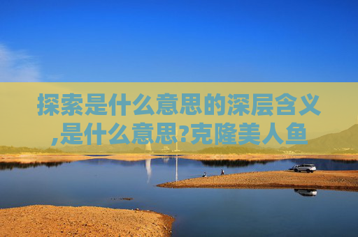 探索是什么意思的深层含义,是什么意思?克隆美人鱼