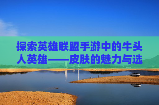 探索英雄联盟手游中的牛头人英雄——皮肤的魅力与选择,LOL牛头皮肤
