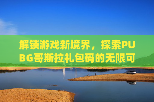 解锁游戏新境界，探索PUBG哥斯拉礼包码的无限可能,pubg国际服哥斯拉礼包码