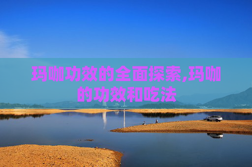 玛咖功效的全面探索,玛咖的功效和吃法