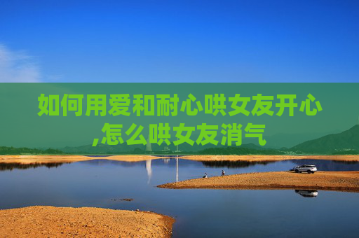 如何用爱和耐心哄女友开心,怎么哄女友消气