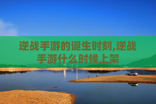 逆战手游的诞生时刻,逆战手游什么时候上架
