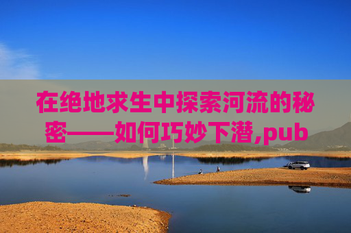 在绝地求生中探索河流的秘密——如何巧妙下潜,pubg下潜按键