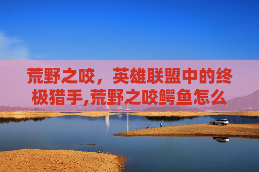 荒野之咬，英雄联盟中的终极猎手,荒野之咬鳄鱼怎么样