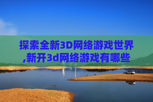 探索全新3D网络游戏世界,新开3d网络游戏有哪些