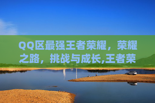 QQ区最强王者荣耀，荣耀之路，挑战与成长,王者荣耀qq区强度