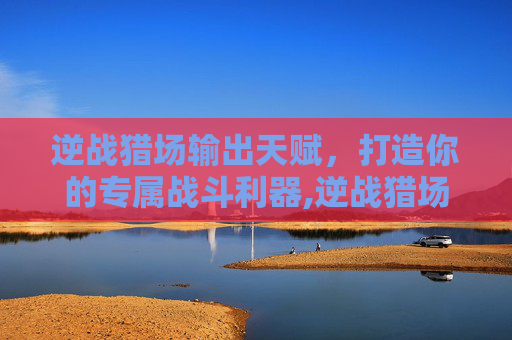 逆战猎场输出天赋,打造你的专属战斗利器,逆战猎场输出天赋怎么选 逆战猎场输出天赋,打造你的专属战斗利器,逆战猎场输出天赋怎么选