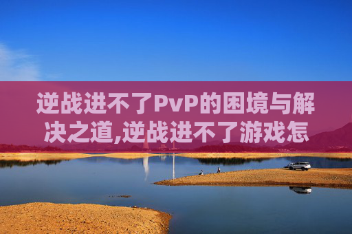 逆战进不了PvP的困境与解决之道,逆战进不了游戏怎么办