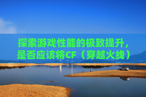 探索游戏性能的极致提升，是否应该将CF（穿越火线）安装到固态硬盘上？,cf要装到固态硬盘吗