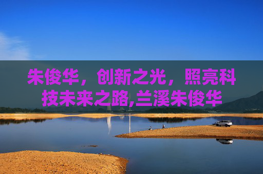 朱俊华，创新之光，照亮科技未来之路,兰溪朱俊华