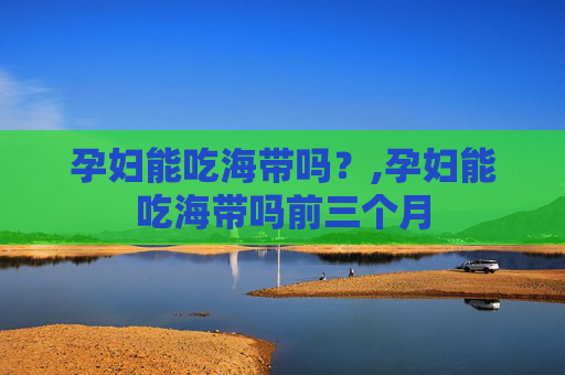 孕妇能吃海带吗？,孕妇能吃海带吗前三个月