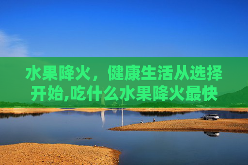 水果降火，健康生活从选择开始,吃什么水果降火最快最有效