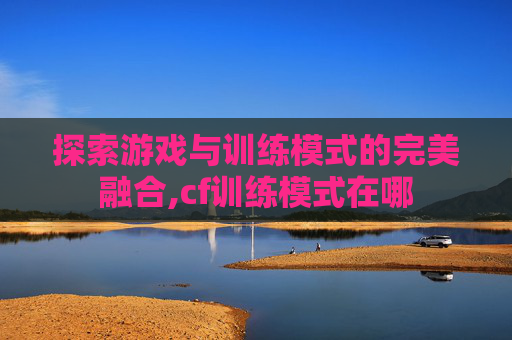 探索游戏与训练模式的完美融合,cf训练模式在哪