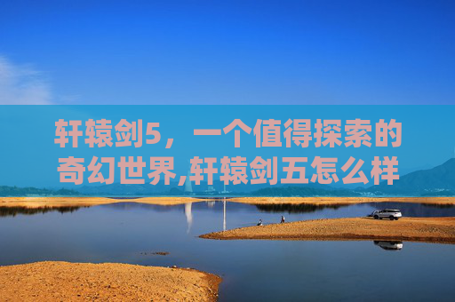 轩辕剑5，一个值得探索的奇幻世界,轩辕剑五怎么样