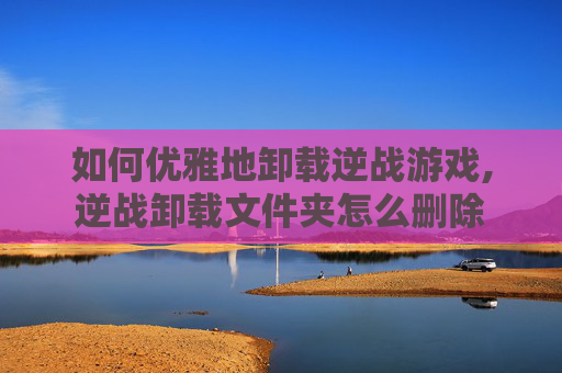 如何优雅地卸载逆战游戏,逆战卸载文件夹怎么删除