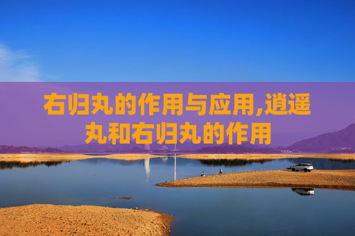 右归丸的作用与应用,逍遥丸和右归丸的作用