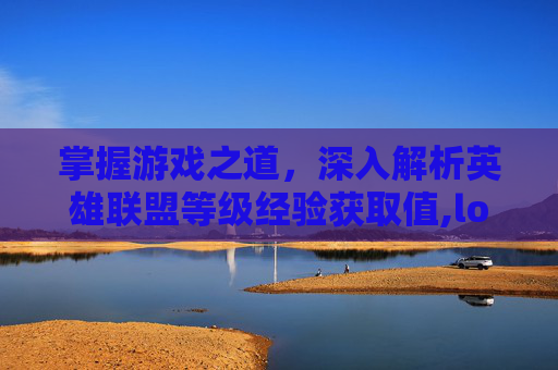 掌握游戏之道，深入解析英雄联盟等级经验获取值,lol等级经验获取值怎么算