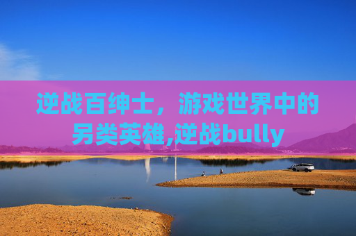 逆战百绅士，游戏世界中的另类英雄,逆战bully