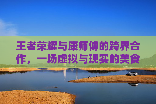王者荣耀与康师傅的跨界合作，一场虚拟与现实的美食盛宴,王者荣耀康师傅