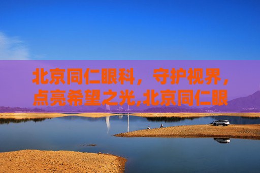 北京同仁眼科，守护视界，点亮希望之光,北京同仁眼科医院怎么样