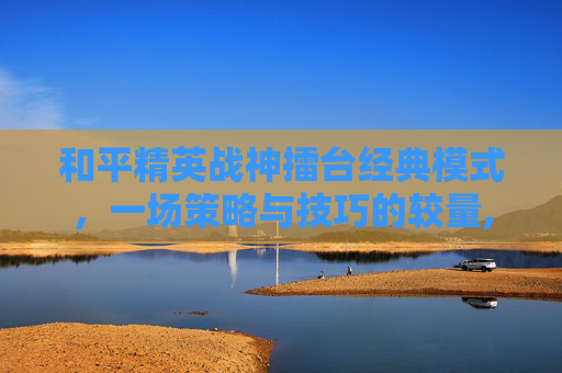 和平精英战神擂台经典模式，一场策略与技巧的较量,和平精英战神擂台经典模式怎么开