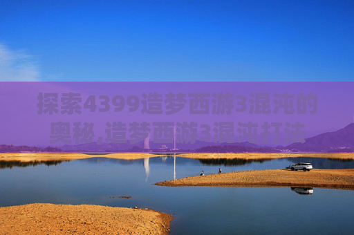 探索4399造梦西游3混沌的奥秘,造梦西游3混沌打法