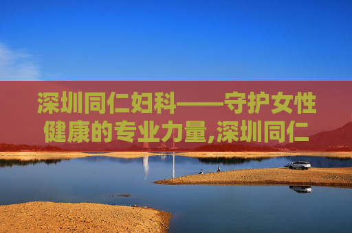 深圳同仁妇科——守护女性健康的专业力量,深圳同仁妇科医院正规吗
