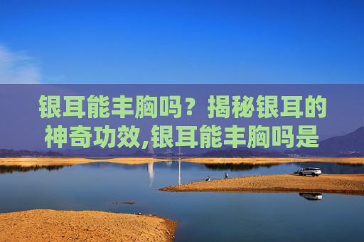 银耳能丰胸吗？揭秘银耳的神奇功效,银耳能丰胸吗是真的吗