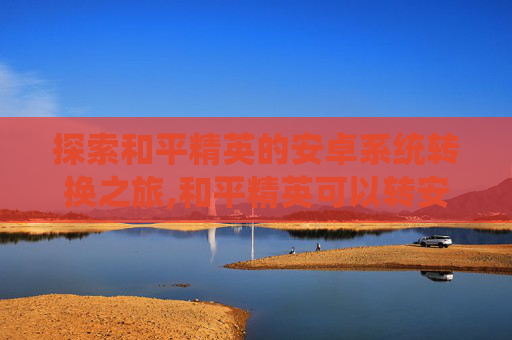 探索和平精英的安卓系统转换之旅,和平精英可以转安卓系统吗怎么转