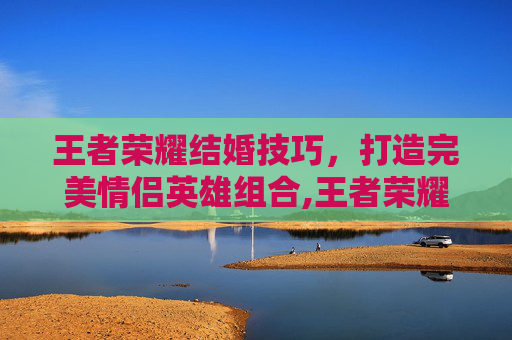 王者荣耀结婚技巧，打造完美情侣英雄组合,王者荣耀结婚技巧教学