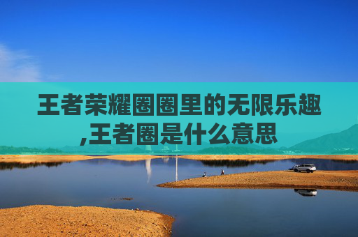 王者荣耀圈圈里的无限乐趣,王者圈是什么意思