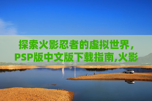 探索火影忍者的虚拟世界，PSP版中文版下载指南,火影忍者PSP下载地址