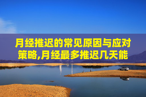 月经推迟的常见原因与应对策略,月经最多推迟几天能测出怀孕