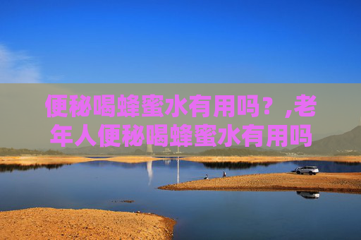 便秘喝蜂蜜水有用吗？,老年人便秘喝蜂蜜水有用吗