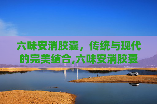 六味安消胶囊，传统与现代的完美结合,六味安消胶囊的功效