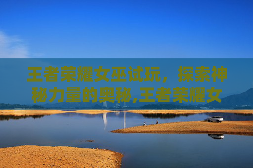 王者荣耀女巫试玩，探索神秘力量的奥秘,王者荣耀女巫试玩视频