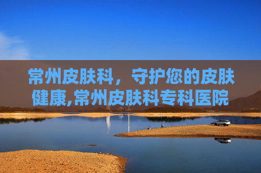 常州皮肤科，守护您的皮肤健康,常州皮肤科专科医院