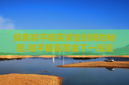 探索和平精英黄金时间的秘密,和平精英黄金下一段是什么