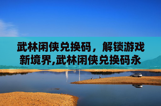 武林闲侠兑换码，解锁游戏新境界,武林闲侠兑换码永久领取