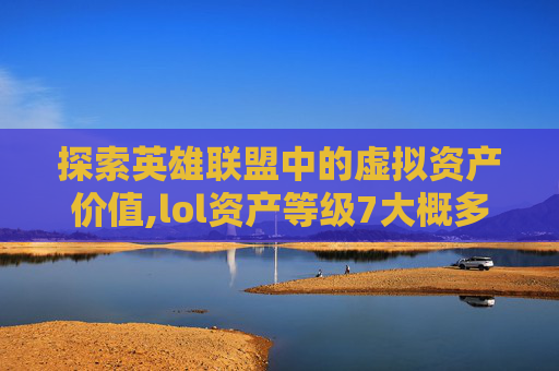 探索英雄联盟中的虚拟资产价值,lol资产等级7大概多少钱