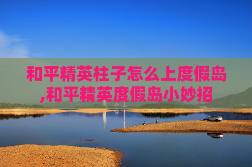 和平精英柱子怎么上度假岛,和平精英度假岛小妙招